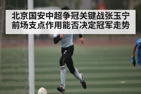 北京国安中超争冠关键战张玉宁前场支点作用能否决定冠军走势
